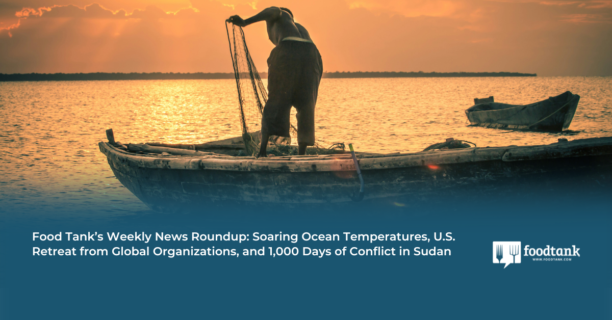 Food Tank’s Weekly News Roundup: Soaring Ocean Temperatures, U.S. Retreat from Global Organizations, and 1,000 Days of Conflict in Sudan